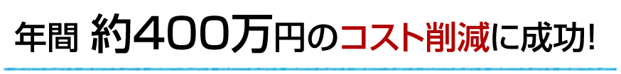 年間 約400万円のコスト削減に成功！