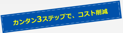 カンタン3ステップで、コスト削減